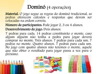Dominó (4 operações)
Material: O jogo segue as regras do dominó tradicional, as
pedras oferecem cálculos e respostas que devem ser
colocadas na ordem correta.
Número de participantes: Pode jogar 2, 3 ou 4 alunos.
Desenvolvimento do jogo: Dois alunos.
7 pedras para cada, 14 pedras constituirão o monte, caso
algum alguém não tenha a pedra para jogar deverá
comprar no monte. Três alunos: 7 pedras para cada um, 7
pedras no monte. Quatro alunos: 7 pedras para cada um.
No jogo com quatro alunos não teremos o monte, aquele
que não obter o resultado para jogar passa a vez para o
próximo.
 