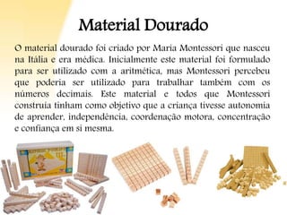 Material Dourado
O material dourado foi criado por Maria Montessori que nasceu
na Itália e era médica. Inicialmente este material foi formulado
para ser utilizado com a aritmética, mas Montessori percebeu
que poderia ser utilizado para trabalhar também com os
números decimais. Este material e todos que Montessori
construía tinham como objetivo que a criança tivesse autonomia
de aprender, independência, coordenação motora, concentração
e confiança em si mesma.
 