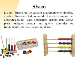 Ábaco
É uma ferramenta de cálculo aparentemente simples,
ainda utilizada em todo o mundo. É um instrumento de
aprendizado útil para deficientes visuais, bem como
para qualquer pessoa que queira aprender os
fundamentos da calculadora moderna.
 