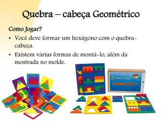 Quebra – cabeça Geométrico
Como Jogar?
• Você deve formar um hexágono com o quebra-
cabeça.
• Existem várias formas de montá-lo, além da
mostrada no molde.
 