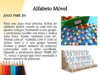 Alfabeto Móvel
JOGO: PARE JÁ!
Para esse jogo você precisa: fichas do
alfabeto móvel, reunir-se com três ou
quatro colegas, formando o seu grupo.
a professora escolhe um tema e indica
uma letra. Assim: “animais com m”,
“frutas com p”, “comida com s” com as
fichas você e o seu grupo tentam
formar o maior número de palavras
começadas com a letra escolhida.
Quando a professora disser “PARE JÁ”
!!!, vence o grupo que tiver montado o
maior número de palavras.
 