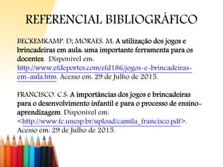 REFERENCIAL BIBLIOGRÁFICO
BECKEMKAMP. D; MORAES. M: A utilização dos jogos e
brincadeiras em aula: uma importante ferramenta para os
docentes. Disponível em:
http://www.efdeportes.com/efd186/jogos-e-brincadeiras-
em-aula.htm. Acesso em: 29 de Julho de 2015.
FRANCISCO. C.S: A importâncias dos jogos e brincadeiras
para o desenvolvimento infantil e para o processo de ensino-
aprendizagem. Disponível em:
<http://www.fc.unesp.br/upload/camila_francisco.pdf>.
Acesso em: 29 de Julho de 2015.
 