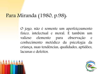 O jogo, não é somente um aperfeiçoamento
físico, intelectual e moral. É também um
valioso elemento para observação e
conhecimento metódico da psicologia da
criança, suas tendências, qualidades, aptidões,
lacunas e defeitos.
Para Miranda (1980, p.98):
 