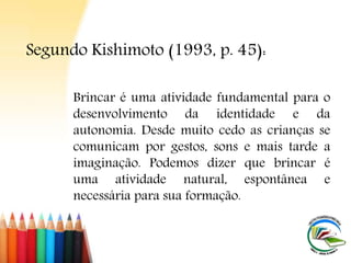 Brincar é uma atividade fundamental para o
desenvolvimento da identidade e da
autonomia. Desde muito cedo as crianças se
comunicam por gestos, sons e mais tarde a
imaginação. Podemos dizer que brincar é
uma atividade natural, espontânea e
necessária para sua formação.
Segundo Kishimoto (1993, p. 45):
 