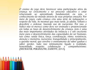 O ensino do jogo deve favorecer uma participação ativa da
criança no crescimento e no processo educativo e estar
relacionado ao aprendizado fundamental, ou seja, o
conhecimento do mundo através de suas próprias emoções. Por
meio de jogos, cada criança cria uma série de indagações a
respeito da vida. As mesmas que mais tarde, já adulta, voltará a
descobrir e ordenar, fazendo uso do raciocínio. Por isso, o
lúdico não só merece como deve ser ensinado e proporcionado
em todas as fases de desenvolvimento da criança, pois é uma
das mais importantes atividades da infância e é um excelente
meio para o desenvolvimento das capacidades do ser humano,
tais como: saúde física, força, coordenação, ritmo, resistência,
atenção e memória, raciocínio, tranquilidade e principalmente,
a questão moral, que envolve o ensinamento do saber ganhar e
saber perder, tudo isso intimamente ligado à realidade,
honestidade, respeito, colaboração e companheirismo.
(NEUBAUER, PERANZONI, ZANETTI, 2013)
 