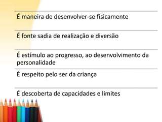É maneira de desenvolver-se fisicamente
É fonte sadia de realização e diversão
É estímulo ao progresso, ao desenvolvimento da
personalidade
É respeito pelo ser da criança
É descoberta de capacidades e limites
 