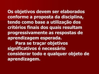 Os objetivos devem ser elaborados
conforme a proposta da disciplina,
tendo como base a utilização dos
critérios finais dos quais resultam
progressivamente as respostas de
aprendizagem esperada.
Para se traçar objetivos
significativos é necessário
considerar todo e qualquer objeto de
aprendizagem.
 