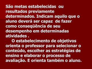 São metas estabelecidas ou
resultados previamente
determinados. Indicam aquilo que o
aluno deverá ser capaz de fazer
como conseqüência de seu
desempenho em determinadas
atividades .
O estabelecimento de objetivos
orienta o professor para selecionar o
conteúdo, escolher as estratégias de
ensino e elaborar o processo de
avaliação. E orienta também o aluno.
 