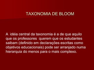 TAXONOMIA DE BLOOM
A idéia central da taxonomia é a de que aquilo
que os professores querem que os estudantes
saibam (definido em declarações escritas como
objetivos educacionais) pode ser arranjado numa
hierarquia do menos para o mais complexo.
 