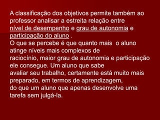 A classificação dos objetivos permite também ao
professor analisar a estreita relação entre
nível de desempenho e grau de autonomia e
participação do aluno .
O que se percebe é que quanto mais o aluno
atinge níveis mais complexos de
raciocínio, maior grau de autonomia e participação
ele consegue. Um aluno que sabe
avaliar seu trabalho, certamente está muito mais
preparado, em termos de aprendizagem,
do que um aluno que apenas desenvolve uma
tarefa sem julgá-la.
 