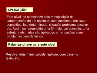APLICAÇÃO
Este nível se caracteriza pela transposição da
compreensão de um objeto de conhecimento, em caso
específico, fato determinado, situação-problema peculiar
etc. Assim compreendida uma fórmula, um conceito, uma
estrutura etc. , eles são aplicados em situações e em
problemas bem definidos.
Palavras-chave para este nível
Resolva, determine, calcule, aplique, com base no
texto, etc.
 