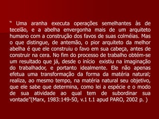 “ Uma aranha executa operações semelhantes às de
tecelão, e a abelha envergonha mais de um arquiteto
humano com a construção dos favos de suas colméias. Mas
o que distingue, de antemão, o pior arquiteto da melhor
abelha é que ele construiu o favo em sua cabeça, antes de
construir na cera. No fim do processo de trabalho obtém-se
um resultado que já, desde o início existiu na imaginação
do trabalhador, e portanto idealmente. Ele não apenas
efetua uma transformação da forma da matéria natural;
realiza, ao mesmo tempo, na matéria natural seu objetivo,
que ele sabe que determina, como lei a espécie e o modo
de sua atividade ao qual tem de subordinar sua
vontade”(Marx, 1983:149-50, v.1 t.1 apud PARO, 2002 p. )
 