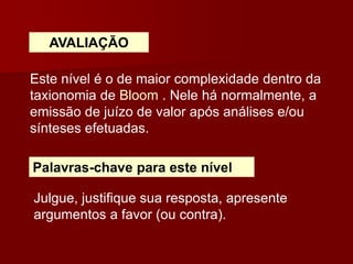 AVALIAÇÃO
Este nível é o de maior complexidade dentro da
taxionomia de Bloom . Nele há normalmente, a
emissão de juízo de valor após análises e/ou
sínteses efetuadas.
Palavras-chave para este nível
Julgue, justifique sua resposta, apresente
argumentos a favor (ou contra).
 