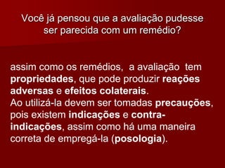 assim como os remédios, a avaliação tem
propriedades, que pode produzir reações
adversas e efeitos colaterais.
Ao utilizá-la devem ser tomadas precauções,
pois existem indicações e contra-
indicações, assim como há uma maneira
correta de empregá-la (posologia).
Você já pensou que a avaliação pudesse
ser parecida com um remédio?
 