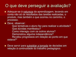 O que deve perseguir a avaliação?
 Adequar-se à natureza da aprendizagem, levando em
conta não só os resultados das tarefas realizadas, o
produto, mas também o que ocorreu no caminho, o
processo.
 Deve observar:
Que tentativas o aluno fez para realizar a atividade?
Que dúvidas manifestou?
Como interagiu com os outros alunos?
Demonstrou alguma independência?
Revelou progressos em relação ao ponto em que
estava?"
 Deve servir para subsidiar a tomada de decisões em
relação à continuidade do trabalho pedagógico.
 