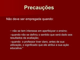 Precauções
– não se tem interesse em aperfeiçoar o ensino;
–quando não se definiu o sentido que será dado aos
resultados da avaliação;
–quando o professor tiver claro, antes de sua
utilização, o significado que ele atribui a sua ação
educativa."
Não deve ser empregada quando:
 