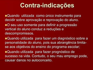 Contra-indicações
Quando utilizada como único instrumento para
decidir sobre aprovação e reprovação do aluno.
O seu uso somente para definir a progressão
vertical do aluno conduz a reduções e
descompromissos.
Quando utilizada para fazer um diagnóstico sobre a
personalidade do aluno, pois sua abrangência limita-
se aos objetivos do ensino do programa escolar;
Quando utilizada para fazer prognóstico de
sucesso na vida. Contudo, o seu mau emprego pode,
causar danos no autoconceito.
 
