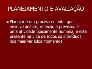 PLANEJAMENTO E AVALIAÇÃO
 Planejar é um processo mental que
envolve análise, reflexão e previsão. É
uma atividade tipicamente humana, e está
presente na vida de todos os indivíduos,
nos mais variados momentos.
 