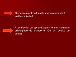 O conhecimento adquirido mecanicamente é
instável e isolado.
A avaliação da aprendizagem é um momento
privilegiado de estudo e não um acerto de
contas.
 