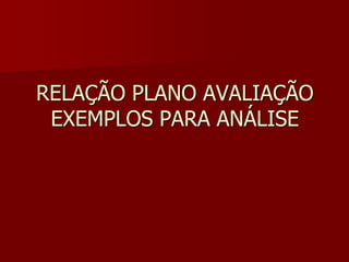 RELAÇÃO PLANO AVALIAÇÃO
EXEMPLOS PARA ANÁLISE
 
