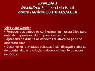 Objetivos Gerais:
• Fornecer aos alunos os conhecimentos necessários para
entender o processo do Empreendedorismo.
• Apresentar e discutir os aspectos relativos ao perfil do
empreendedor
• Desenvolver atividades voltadas à identificação e análise
de oportunidades e criação e desenvolvimento de novos
negócios.
Exemplo 1
Disciplina: EmpreendedorismoI
Carga Horária: 38 HORAS/AULA
 