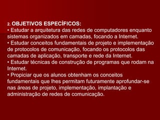 2. OBJETIVOS ESPECÍFICOS:
• Estudar a arquitetura das redes de computadores enquanto
sistemas organizados em camadas, focando a Internet.
• Estudar conceitos fundamentais de projeto e implementação
de protocolos de comunicação, focando os protocolos das
camadas de aplicação, transporte e rede da Internet.
• Estudar técnicas de construção de programas que rodam na
Internet.
• Propiciar que os alunos obtenham os conceitos
fundamentais que lhes permitam futuramente aprofundar-se
nas áreas de projeto, implementação, implantação e
administração de redes de comunicação.
 