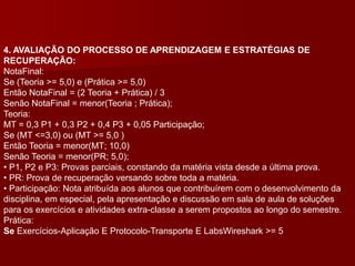 4. AVALIAÇÃO DO PROCESSO DE APRENDIZAGEM E ESTRATÉGIAS DE
RECUPERAÇÃO:
NotaFinal:
Se (Teoria >= 5,0) e (Prática >= 5,0)
Então NotaFinal = (2 Teoria + Prática) / 3
Senão NotaFinal = menor(Teoria ; Prática);
Teoria:
MT = 0,3 P1 + 0,3 P2 + 0,4 P3 + 0,05 Participação;
Se (MT <=3,0) ou (MT >= 5,0 )
Então Teoria = menor(MT; 10,0)
Senão Teoria = menor(PR; 5,0);
• P1, P2 e P3: Provas parciais, constando da matéria vista desde a última prova.
• PR: Prova de recuperação versando sobre toda a matéria.
• Participação: Nota atribuída aos alunos que contribuírem com o desenvolvimento da
disciplina, em especial, pela apresentação e discussão em sala de aula de soluções
para os exercícios e atividades extra-classe a serem propostos ao longo do semestre.
Prática:
Se Exercícios-Aplicação E Protocolo-Transporte E LabsWireshark >= 5
 