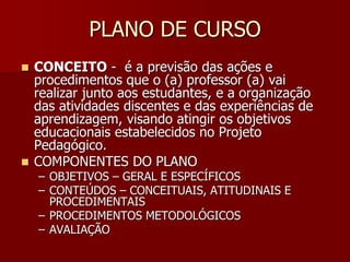 PLANO DE CURSO
 CONCEITO - é a previsão das ações e
procedimentos que o (a) professor (a) vai
realizar junto aos estudantes, e a organização
das atividades discentes e das experiências de
aprendizagem, visando atingir os objetivos
educacionais estabelecidos no Projeto
Pedagógico.
 COMPONENTES DO PLANO
– OBJETIVOS – GERAL E ESPECÍFICOS
– CONTEÚDOS – CONCEITUAIS, ATITUDINAIS E
PROCEDIMENTAIS
– PROCEDIMENTOS METODOLÓGICOS
– AVALIAÇÃO
 