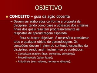 OBJETIVO
 CONCEITO – guia da ação docente
– Devem ser elaborados conforme a proposta da
disciplina, tendo como base a utilização dos critérios
finais dos quais resultam progressivamente as
respostas de aprendizagem esperada.
– Para se traçar objetivos é necessário considerar
todo e qualquer objeto de aprendizagem. Os
conteúdos devem ir além do conteúdo específico da
disciplina; sendo assim incluem-se os conteúdos:
 Conceituais (saber: fatos, conceitos, princípios);
 Procedimentais (saber fazer);
 Atitudinais (ser: valores, normas e atitudes).
 