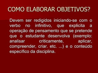 COMO ELABORAR OBJETIVOS?
Devem ser redigidos iniciando-se com o
verbo no infinitivo, que explicita a
operação de pensamento que se pretende
que o estudante desenvolva (exemplo:
analisar criticamente, aplicar,
compreender, criar. etc. ...) e o conteúdo
específico da disciplina.
 