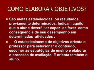 COMO ELABORAR OBJETIVOS?
 São metas estabelecidas ou resultados
previamente determinados. Indicam aquilo
que o aluno deverá ser capaz de fazer como
conseqüência de seu desempenho em
determinadas atividades .
 O estabelecimento de objetivos orienta o
professor para selecionar o conteúdo,
escolher as estratégias de ensino e elaborar
o processo de avaliação. E orienta também o
aluno.
 
