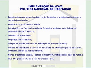 IMPLANTAÇÃO DA NOVA
                POLÍTICA NACIONAL DE HABITAÇÃO


•   Revisão dos programas de urbanização de favelas e ampliação do acesso à
    moradia (provisório);

•   Ampliação dos recursos e fontes;

•   Focalização nas faixas de renda até 5 salários mínimos, com ênfase na
    população de até 3 salários;

•   Inversão de prioridades;

•   Ampliação de subsídios;

•   Criação do Fundo Nacional de Habitação de Interesse Social;

•   Adesão de Prefeituras e Governos de Estado ao SNHIS (exigência de Fundo,
    Conselho Gestor do Fundo e Plano);

•   Novos programas (Assist. Técnica e Desenvolv. Institucional: elab. de PLHIS);

•   PAC (Programa de Aceleração do Crescimento).
 