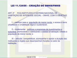LEI 11.124/05 – CRIAÇÃO DO SNHIS/FNHIS


ART. 2º FICA INSTITUÍDO O SISTEMA NACIONAL DE
HABITAÇÃO DE INTERESSE SOCIAL – SNHIS, COM O OBJETIVO
DE:

    I – viabilizar para a população de menor renda o acesso à terra
urbanizada e à habitação digna e sustentável;

    II – implementar políticas e programas de investimentos e
subsídios, promovendo e viabilizando o acesso à habitação voltada à
população de menor renda; e

      III – articular, compatibilizar, acompanhar e apoiar a atuação das
instituições e órgãos que desempenham funções no setor da
habitação.
 