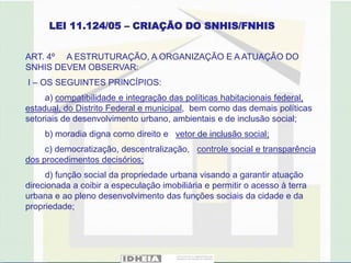 LEI 11.124/05 – CRIAÇÃO DO SNHIS/FNHIS


ART. 4º A ESTRUTURAÇÃO, A ORGANIZAÇÃO E A ATUAÇÃO DO
SNHIS DEVEM OBSERVAR:
I – OS SEGUINTES PRINCÍPIOS:
     a) compatibilidade e integração das políticas habitacionais federal,
estadual, do Distrito Federal e municipal, bem como das demais políticas
setoriais de desenvolvimento urbano, ambientais e de inclusão social;
     b) moradia digna como direito e vetor de inclusão social;
     c) democratização, descentralização, controle social e transparência
dos procedimentos decisórios;
     d) função social da propriedade urbana visando a garantir atuação
direcionada a coibir a especulação imobiliária e permitir o acesso à terra
urbana e ao pleno desenvolvimento das funções sociais da cidade e da
propriedade;
 