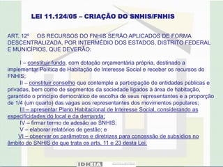 LEI 11.124/05 – CRIAÇÃO DO SNHIS/FNHIS


ART. 12º OS RECURSOS DO FNHIS SERÃO APLICADOS DE FORMA
DESCENTRALIZADA, POR INTERMÉDIO DOS ESTADOS, DISTRITO FEDERAL
E MUNICÍPIOS, QUE DEVERÃO:

     I – constituir fundo, com dotação orçamentária própria, destinado a
implementar Política de Habitação de Interesse Social e receber os recursos do
FNHIS;
     II – constituir conselho que contemple a participação de entidades públicas e
privadas, bem como de segmentos da sociedade ligados à área de habitação,
garantido o princípio democrático de escolha de seus representantes e a proporção
de 1/4 (um quarto) das vagas aos representantes dos movimentos populares;
     III – apresentar Plano Habitacional de Interesse Social, considerando as
especificidades do local e da demanda;
     IV – firmar termo de adesão ao SNHIS;
     V – elaborar relatórios de gestão; e
     VI – observar os parâmetros e diretrizes para concessão de subsídios no
âmbito do SNHIS de que trata os arts. 11 e 23 desta Lei.
 