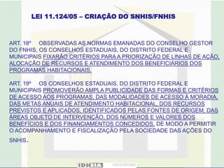 LEI 11.124/05 – CRIAÇÃO DO SNHIS/FNHIS



ART. 18º OBSERVADAS AS NORMAS EMANADAS DO CONSELHO GESTOR
DO FNHIS, OS CONSELHOS ESTADUAIS, DO DISTRITO FEDERAL E
MUNICIPAIS FIXARÃO CRITÉRIOS PARA A PRIORIZAÇÃO DE LINHAS DE AÇÃO,
ALOCAÇÃO DE RECURSOS E ATENDIMENTO DOS BENEFICIÁRIOS DOS
PROGRAMAS HABITACIONAIS.

ART. 19º OS CONSELHOS ESTADUAIS, DO DISTRITO FEDERAL E
MUNICIPAIS PROMOVERÃO AMPLA PUBLICIDADE DAS FORMAS E CRITÉRIOS
DE ACESSO AOS PROGRAMAS, DAS MODALIDADES DE ACESSO À MORADIA,
DAS METAS ANUAIS DE ATENDIMENTO HABITACIONAL, DOS RECURSOS
PREVISTOS E APLICADOS, IDENTIFICADOS PELAS FONTES DE ORIGEM, DAS
ÁREAS OBJETO DE INTERVENÇÃO, DOS NÚMEROS E VALORES DOS
BENEFÍCIOS E DOS FINANCIAMENTOS CONCEDIDOS, DE MODO A PERMITIR
O ACOMPANHAMENTO E FISCALIZAÇÃO PELA SOCIEDADE DAS AÇÕES DO
SNHIS.
 