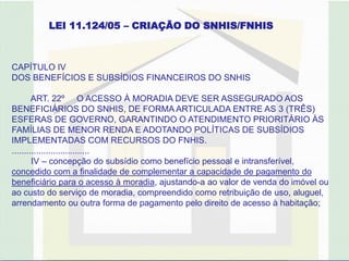 LEI 11.124/05 – CRIAÇÃO DO SNHIS/FNHIS



CAPÍTULO IV
DOS BENEFÍCIOS E SUBSÍDIOS FINANCEIROS DO SNHIS

        ART. 22º O ACESSO À MORADIA DEVE SER ASSEGURADO AOS
BENEFICIÁRIOS DO SNHIS, DE FORMA ARTICULADA ENTRE AS 3 (TRÊS)
ESFERAS DE GOVERNO, GARANTINDO O ATENDIMENTO PRIORITÁRIO ÀS
FAMÍLIAS DE MENOR RENDA E ADOTANDO POLÍTICAS DE SUBSÍDIOS
IMPLEMENTADAS COM RECURSOS DO FNHIS.
................................
        IV – concepção do subsídio como benefício pessoal e intransferível,
concedido com a finalidade de complementar a capacidade de pagamento do
beneficiário para o acesso à moradia, ajustando-a ao valor de venda do imóvel ou
ao custo do serviço de moradia, compreendido como retribuição de uso, aluguel,
arrendamento ou outra forma de pagamento pelo direito de acesso à habitação;
 
