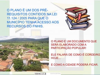 O PLANO É UM DOS PRÉ-
REQUISITOS CONTIDOS NA LEI
11.124 / 2005 PARA QUE O
MUNICÍPIO TENHA ACESSO AOS
RECURSOS DO FNHIS.



                      O PLANO É UM DOCUMENTO QUE
                      SERÁ ELABORADO COM A
                      PARTICIPAÇÃO POPULAR!

                      ELE FALARÁ DE COMO É CORDEIRO
                      HOJE...

                      E COMO A CIDADE PODERÁ FICAR.
 