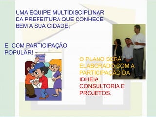 UMA EQUIPE MULTIDISCIPLINAR
   DA PREFEITURA QUE CONHECE
   BEM A SUA CIDADE;


E COM PARTICIPAÇÃO
POPULAR!
                      O PLANO SERÁ
                      ELABORADO COM A
                      PARTICIPAÇÃO DA
                      IDHEIA
                      CONSULTORIA E
                      PROJETOS.
 