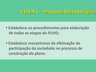 ETAPA 1 – Proposta Metodológica

• Estabelece os procedimentos para elaboração
  de todas as etapas do PLHIS;

• Estabelece mecanismos de efetivação da
  participação da sociedade no processo de
  construção do plano.
 
