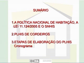 SUMÁRIO


1.A POLÍTICA NACIONAL DE HABITAÇÃO, A
 LEI 11.124/2005 E O SNHIS

2.PLHIS DE CORDEIROS

3.ETAPAS DE ELABORAÇÃO DO PLHIS
  Cronograma
 