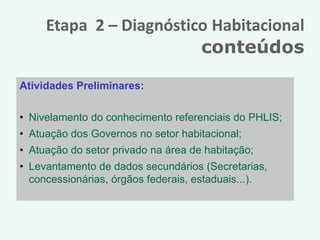 Etapa 2 – Diagnóstico Habitacional
                         conteúdos

Atividades Preliminares:

• Nivelamento do conhecimento referenciais do PHLIS;
• Atuação dos Governos no setor habitacional;
• Atuação do setor privado na área de habitação;
• Levantamento de dados secundários (Secretarias,
  concessionárias, órgãos federais, estaduais...).
 