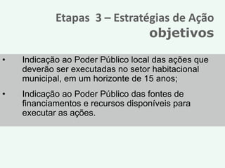 Etapas 3 – Estratégias de Ação
                              objetivos

•   Indicação ao Poder Público local das ações que
    deverão ser executadas no setor habitacional
    municipal, em um horizonte de 15 anos;
•   Indicação ao Poder Público das fontes de
    financiamentos e recursos disponíveis para
    executar as ações.
 
