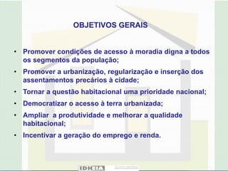 OBJETIVOS GERAIS


• Promover condições de acesso à moradia digna a todos
  os segmentos da população;
• Promover a urbanização, regularização e inserção dos
  assentamentos precários à cidade;
• Tornar a questão habitacional uma prioridade nacional;
• Democratizar o acesso à terra urbanizada;
• Ampliar a produtividade e melhorar a qualidade
  habitacional;
• Incentivar a geração do emprego e renda.
 