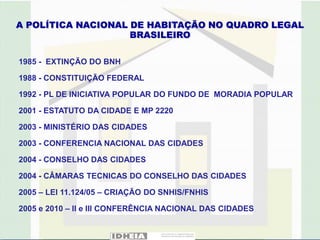 A POLÍTICA NACIONAL DE HABITAÇÃO NO QUADRO LEGAL
                    BRASILEIRO

1985 - EXTINÇÃO DO BNH

1988 - CONSTITUIÇÃO FEDERAL

1992 - PL DE INICIATIVA POPULAR DO FUNDO DE MORADIA POPULAR

2001 - ESTATUTO DA CIDADE E MP 2220

2003 - MINISTÉRIO DAS CIDADES

2003 - CONFERENCIA NACIONAL DAS CIDADES

2004 - CONSELHO DAS CIDADES

2004 - CÂMARAS TECNICAS DO CONSELHO DAS CIDADES

2005 – LEI 11.124/05 – CRIAÇÃO DO SNHIS/FNHIS

2005 e 2010 – II e III CONFERÊNCIA NACIONAL DAS CIDADES
 