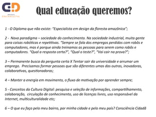 Qual educação queremos? 
1 
-­‐ 
O 
Diploma 
que 
não 
existe: 
“Especialista 
em 
design 
da 
floresta 
amazônica”; 
2 
-­‐ 
Novo 
paradigma 
– 
sociedade 
do 
conhecimento. 
Na 
sociedade 
industrial, 
muita 
gente 
para 
coisas 
robóIcas 
e 
repeIIvas. 
“Sempre 
se 
fala 
dos 
empregos 
perdidos 
com 
robôs 
e 
computadores, 
mas 
é 
porque 
ainda 
treinamos 
as 
pessoas 
para 
serem 
como 
robôs 
e 
computadores. 
“Qual 
a 
resposta 
certa?”, 
“Qual 
o 
teste?”, 
“Vai 
cair 
na 
prova?”; 
3 
– 
Permanente 
busca 
da 
pergunta 
certa 
X 
Tentar 
sair 
da 
universidade 
e 
arrumar 
um 
emprego. 
Precisamos 
formar 
pessoas 
que 
são 
diferentes 
umas 
das 
outras, 
inovadoras, 
colaboraIvas, 
quesIonadoras; 
4 
– 
Manter 
a 
energia 
em 
movimento, 
o 
fluxo 
de 
moIvação 
por 
aprender 
sempre; 
5 
-­‐ 
Conceitos 
da 
Cultura 
Digital: 
pesquisa 
e 
seleção 
de 
informações, 
comparIlhamento, 
colaboração, 
circulação 
de 
conhecimento, 
uso 
de 
licenças 
livres, 
uso 
responsável 
da 
Internet, 
mulIculturalidade 
etc; 
6 
– 
O 
que 
eu 
faço 
pelo 
meu 
bairro, 
por 
minha 
cidade 
e 
pelo 
meu 
país? 
Consciência 
Cidadã 
 