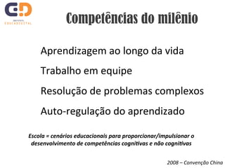 Competências do milênio 
Aprendizagem 
ao 
longo 
da 
vida 
Trabalho 
em 
equipe 
Resolução 
de 
problemas 
complexos 
Auto-­‐regulação 
do 
aprendizado 
Escola 
= 
cenários 
educacionais 
para 
proporcionar/impulsionar 
o 
desenvolvimento 
de 
competências 
cogni7vas 
e 
não 
cogni7vas 
2008 
– 
Convenção 
China 
 