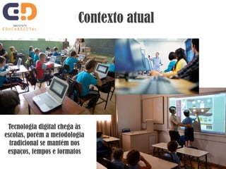 Contexto atual 
Tecnologia digital chega às 
escolas, porém a metodologia 
tradicional se mantém nos 
espaços, tempos e formatos 
 