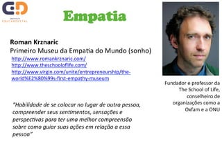 Empatia 
Roman 
Krznaric 
Primeiro 
Museu 
da 
EmpaTa 
do 
Mundo 
(sonho) 
Fundador 
e 
professor 
da 
The 
School 
of 
Life, 
conselheiro 
de 
organizações 
como 
a 
Oxfam 
e 
a 
ONU 
hJp://www.romankrznaric.com/ 
hJp://www.theschooloflife.com/ 
hJp://www.virgin.com/unite/entrepreneurship/the-­‐ 
world%E2%80%99s-­‐first-­‐empathy-­‐museum 
“Habilidade 
de 
se 
colocar 
no 
lugar 
de 
outra 
pessoa, 
compreender 
seus 
senImentos, 
sensações 
e 
perspecIvas 
para 
ter 
uma 
melhor 
compreensão 
sobre 
como 
guiar 
suas 
ações 
em 
relação 
a 
essa 
pessoa” 
 