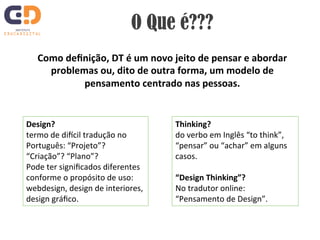 O Que é??? 
Como 
definição, 
DT 
é 
um 
novo 
jeito 
de 
pensar 
e 
abordar 
problemas 
ou, 
dito 
de 
outra 
forma, 
um 
modelo 
de 
pensamento 
centrado 
nas 
pessoas. 
Design? 
termo 
de 
di)cil 
tradução 
no 
Português: 
“Projeto”? 
“Criação”? 
“Plano”? 
Pode 
ter 
significados 
diferentes 
conforme 
o 
propósito 
de 
uso: 
webdesign, 
design 
de 
interiores, 
design 
gráfico. 
Thinking? 
do 
verbo 
em 
Inglês 
“to 
think”, 
“pensar” 
ou 
“achar” 
em 
alguns 
casos. 
“Design 
Thinking”? 
No 
tradutor 
online: 
“Pensamento 
de 
Design”. 
 